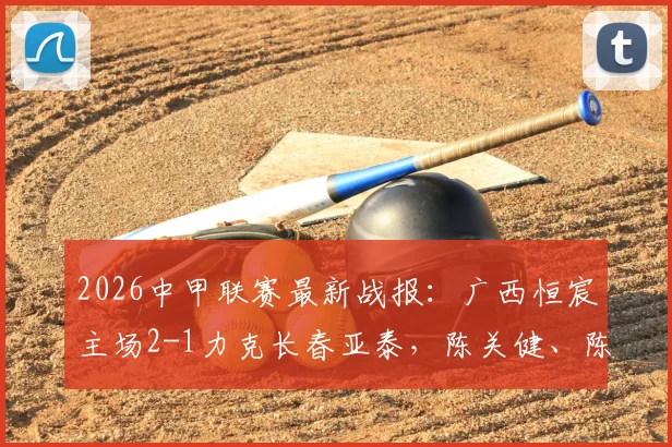 2026中甲联赛最新战报：广西恒宸主场2-1力克长春亚泰，陈关健、陈栋涛破门致胜，附积分榜深度解读