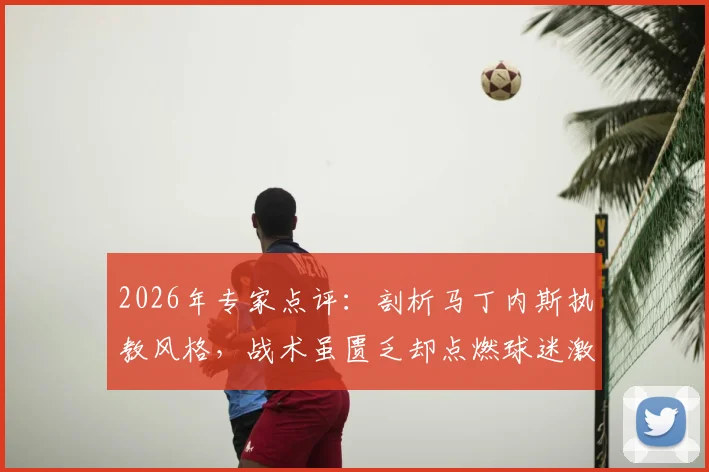 2026年专家点评：剖析马丁内斯执教风格，战术虽匮乏却点燃球迷激情与梦想