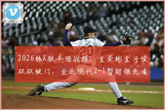 2026韩K联半场战报：金荣彬金河俊双双破门，全北现代2-1暂时领先浦项制铁，附关键进球分析