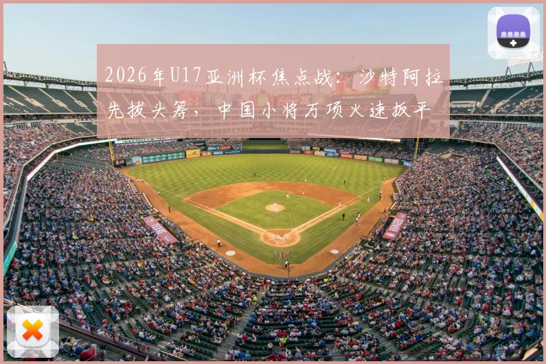 2026年U17亚洲杯焦点战:沙特阿拉先拔头筹,中国小将万项火速扳平,半场1-1激战正酣