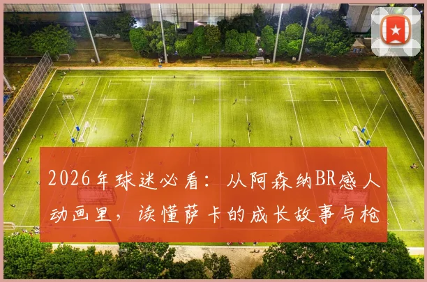 2026年球迷必看：从阿森纳BR感人动画里，读懂萨卡的成长故事与枪手复兴之路