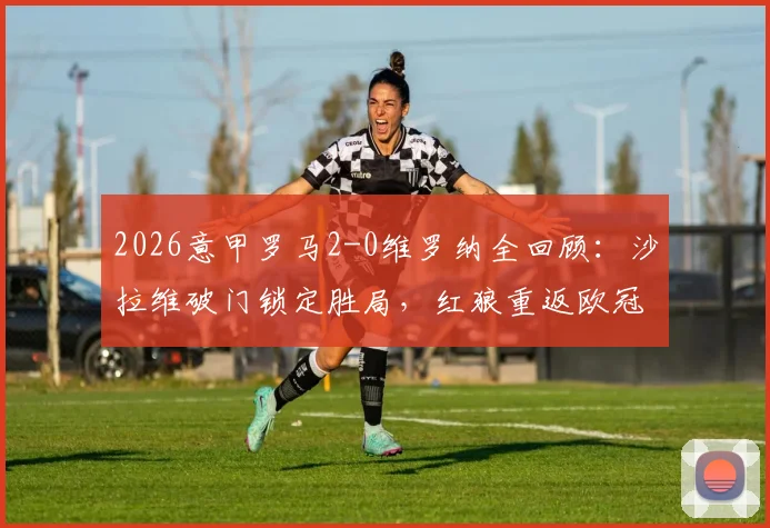2026意甲罗马2-0维罗纳全回顾:沙拉维破门锁定胜局,红狼重返欧冠关键战分析