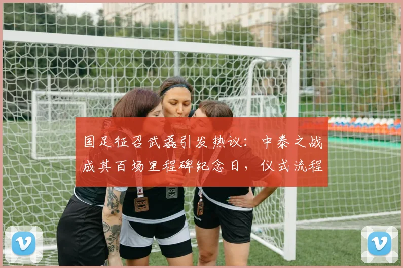 国足征召武磊引发热议:中泰之战成其百场里程碑纪念日,仪式流程抢先看
