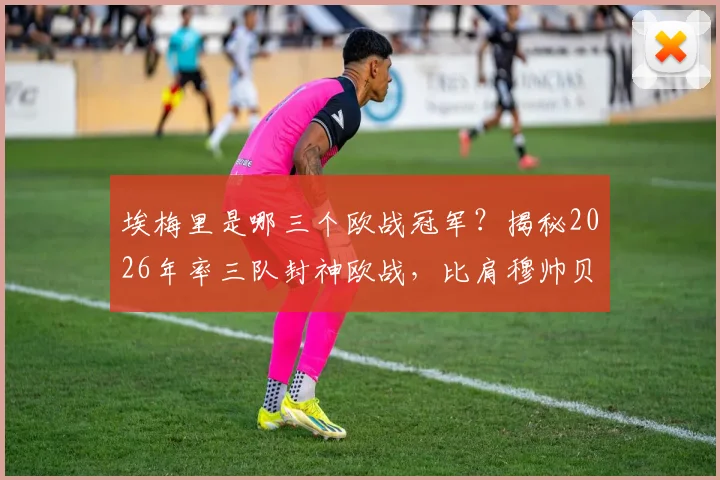 埃梅里是哪三个欧战冠军?揭秘2026年率三队封神欧战,比肩穆帅贝尼特斯之路