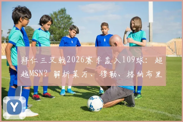 拜仁三叉戟2026赛季轰入109球：超越MSN？解析莱万、穆勒、格纳布里的进攻密码与战术价值