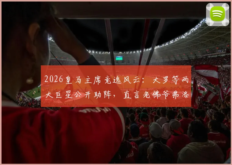 2026皇马主席竞选风云:大罗等两大巨星公开助阵,直言老佛爷弗洛伦蒂诺才是历史最佳