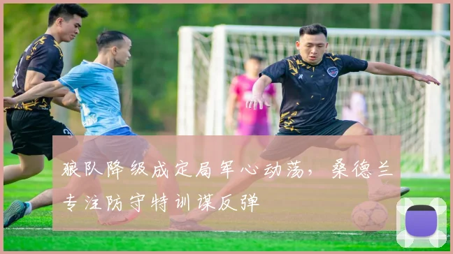 狼队降级成定局军心动荡，桑德兰专注防守特训谋反弹