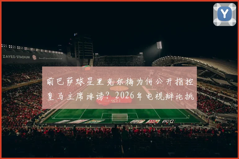 前巴萨球星里克尔梅为何公开指控皇马主席诽谤?2026年电视辩论挑战的背后与球迷关心的真相解析