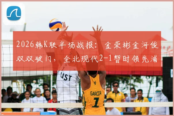 2026韩K联半场战报:金荣彬金河俊双双破门,全北现代2-1暂时领先浦项制铁,附关键进球分析