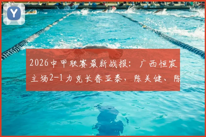 2026中甲联赛最新战报:广西恒宸主场2-1力克长春亚泰,陈关健、陈栋涛破门致胜,附积分榜深度解读