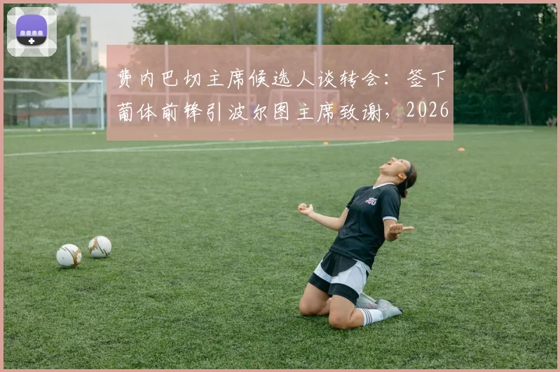 费内巴切主席候选人谈转会:签下葡体前锋引波尔图主席致谢,2026年转会市场暗流涌动