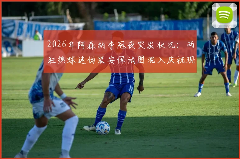 2026年阿森纳夺冠夜突发状况：两狂热球迷伪装安保试图混入庆祝现场被警方带走，引球场安全热议