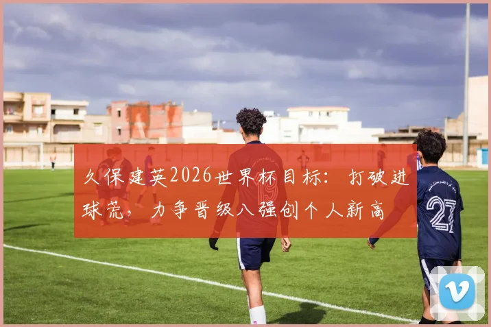 久保建英2026世界杯目标：打破进球荒，力争晋级八强创个人新高