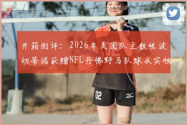 开箱测评:2026年美国队主教练波切蒂诺获赠NFL丹佛野马队球衣实物展示与寓意解析,球星跨界互动引关注