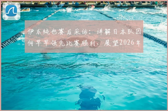 伊东纯也赛后采访：详解日本队因何早早领先比赛顺利，展望2026年下轮击败瑞典关键点