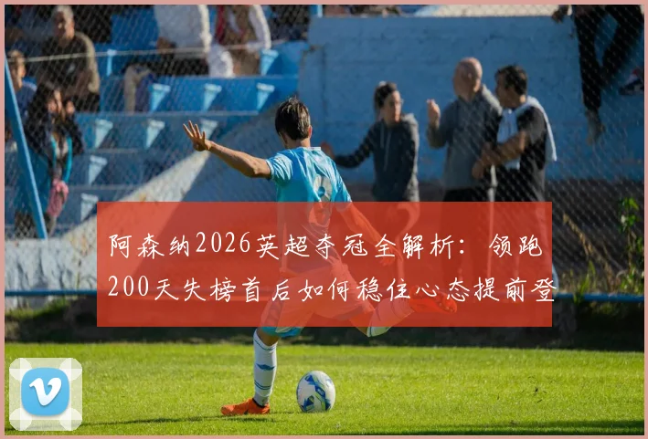 阿森纳2026英超夺冠全解析：领跑200天失榜首后如何稳住心态提前登顶