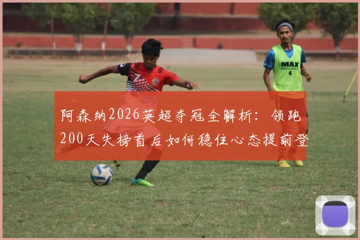 阿森纳2026英超夺冠全解析:领跑200天失榜首后如何稳住心态提前登顶