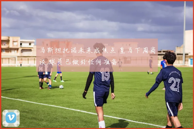马斯坦托诺未来成焦点 皇马下周商谈 球员已做好任何准备