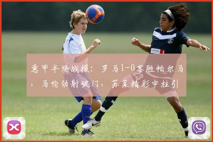 意甲半场战报：罗马1-0客胜帕尔马，马伦劲射破门，苏莱精彩中柱引热议，附2026赛季关键数据解析