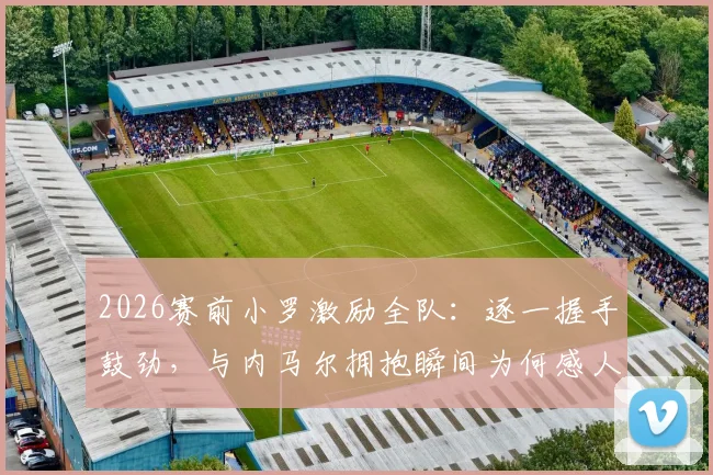 2026赛前小罗激励全队：逐一握手鼓劲，与内马尔拥抱瞬间为何感人至深