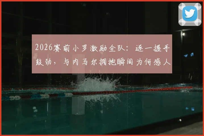 2026赛前小罗激励全队：逐一握手鼓劲，与内马尔拥抱瞬间为何感人至深