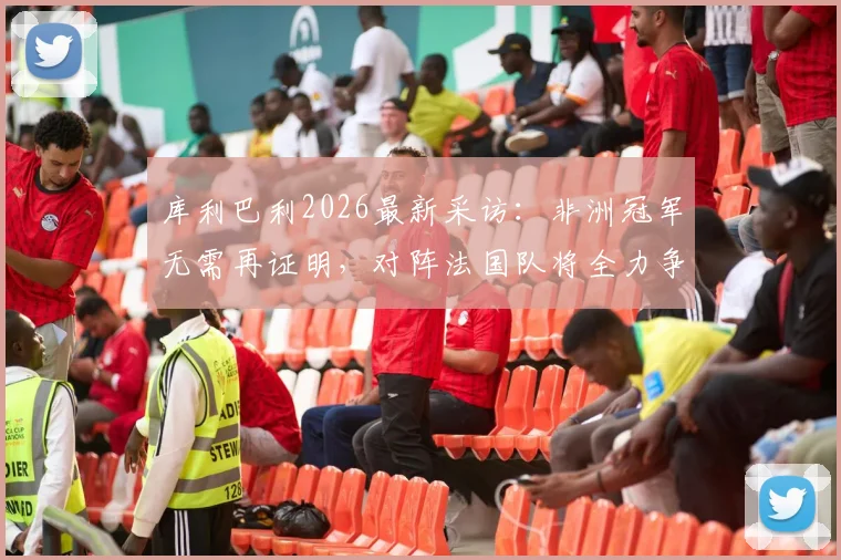 库利巴利2026最新采访：非洲冠军无需再证明，对阵法国队将全力争胜，附双方关键球员实力对比分析