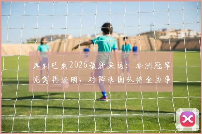 库利巴利2026最新采访：非洲冠军无需再证明，对阵法国队将全力争胜，附双方关键球员实力对比分析