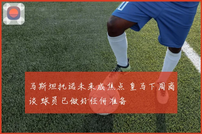 马斯坦托诺未来成焦点 皇马下周商谈 球员已做好任何准备